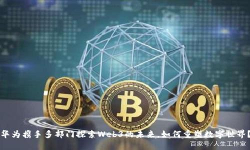 华为携手多部门探索Web3的未来，如何重塑数字世界？